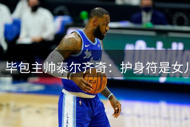 毕包主帅泰尔齐奇：护身符是女儿的磁铁